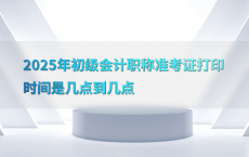 2025年初级会计职称准考证打印时间是几点到几点