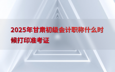 2025年甘肃初级会计职称什么时候打印准考证