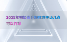 2025年初级会计职称准考证几点可以打印