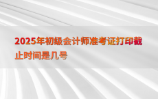 2025年初级会计师准考证打印截止时间是几号