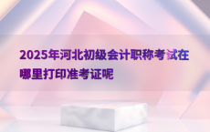 2025年河北初级会计职称考试在哪里打印准考证呢