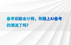 备考初级会计师，你跟上AI备考的潮流了吗？