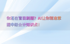 你还在盲目刷题？AI让你精准掌握中级会计知识点！