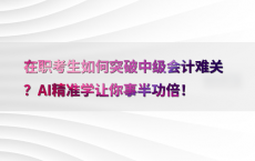 在职考生如何突破中级会计难关？AI精准学让你事半功倍！
