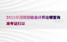2025年湖南初级会计师在哪查询准考证打印
