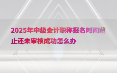 2025年中级会计职称报名时间截止还未审核成功怎么办