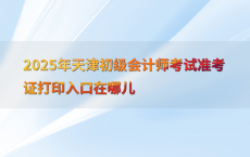 2025年天津初级会计师考试准考证打印入口在哪儿