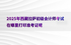 2025年西藏拉萨初级会计师考试在哪里打印准考证呢