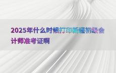 2025年什么时候打印新疆初级会计师准考证啊