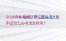 2025年中级经济师证报名提交资料后怎么办呢怎么取消?
