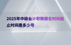 2025年中级会计职称报名时间截止时间是多少号
