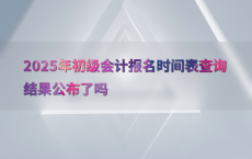 2025年初级会计报名时间表查询结果公布了吗