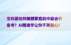 宝妈要如何兼顾家庭和中级会计备考？AI精准学让你不再担心！