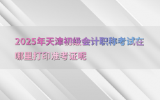 2025年天津初级会计职称考试在哪里打印准考证呢