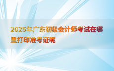 2025年广东初级会计师考试在哪里打印准考证呢