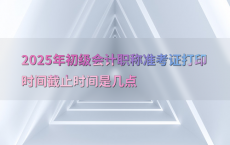 2025年初级会计职称准考证打印时间截止时间是几点
