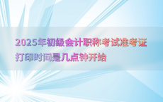 2025年初级会计职称考试准考证打印时间是几点钟开始