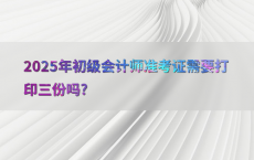 2025年初级会计师准考证需要打印三份吗?