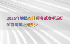 2025年初级会计师考试准考证打印官网网址是多少