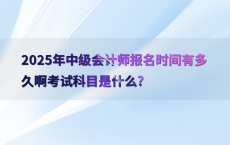 2025年中级会计师报名时间有多久啊考试科目是什么?