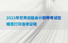 2025年甘肃初级会计职称考试在哪里打印准考证呢