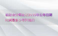 初级会计师成绩2025年公布日期时间是多少号开始的