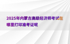 2025年内蒙古高级经济师考试在哪里打印准考证呢