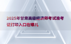 2025年甘肃高级经济师考试准考证打印入口在哪儿