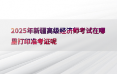 2025年新疆高级经济师考试在哪里打印准考证呢