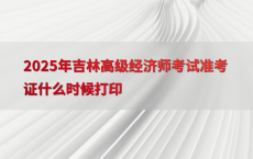 2025年吉林高级经济师考试准考证什么时候打印