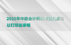 2025年中级会计师准考证几点可以打印出来呢