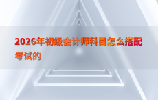 2026年初级会计师科目怎么搭配考试的
