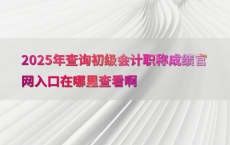 2025年查询初级会计职称成绩官网入口在哪里查看啊