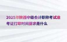 2025年陕西中级会计职称考试准考证打印时间要求是什么