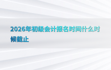 2026年初级会计报名时间什么时候截止